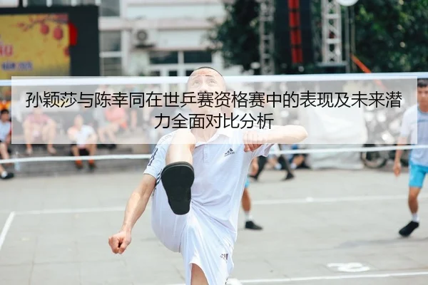 孙颖莎与陈幸同在世乒赛资格赛中的表现及未来潜力全面对比分析